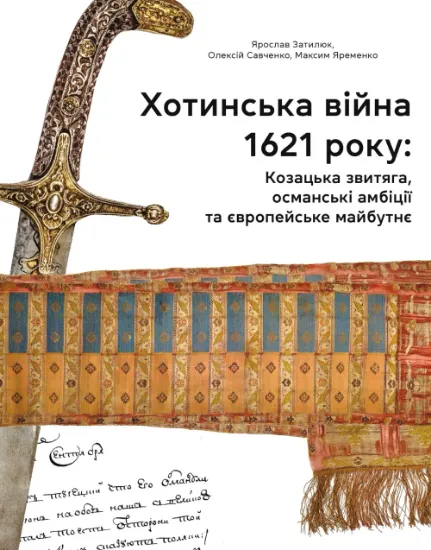 Хотинська війна 1621 р. Козацька звитяга, османські амбіції та європейське майбутнє. Автор Затилюк Я., Савченко О., Яременко м.